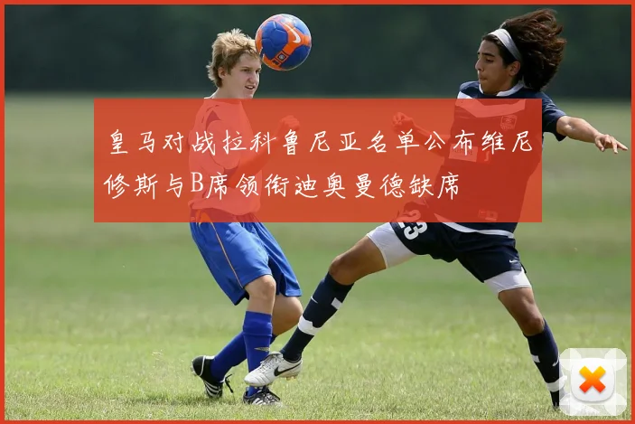 皇马对战拉科鲁尼亚名单公布维尼修斯与B席领衔迪奥曼德缺席