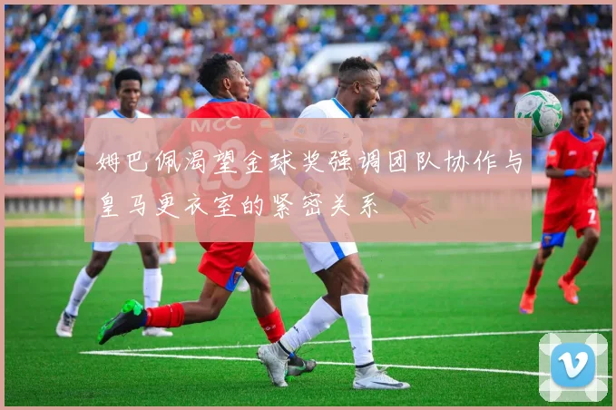 姆巴佩渴望金球奖强调团队协作与皇马更衣室的紧密关系