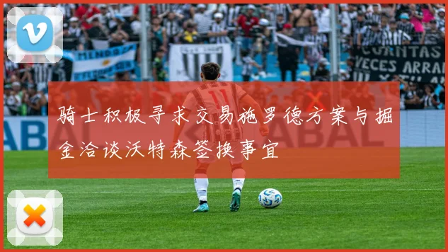 骑士积极寻求交易施罗德方案与掘金洽谈沃特森签换事宜