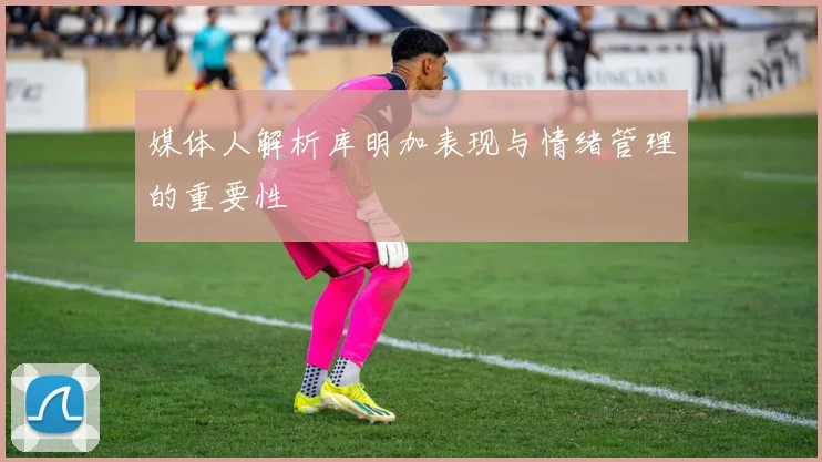 媒体人解析库明加表现与情绪管理的重要性
