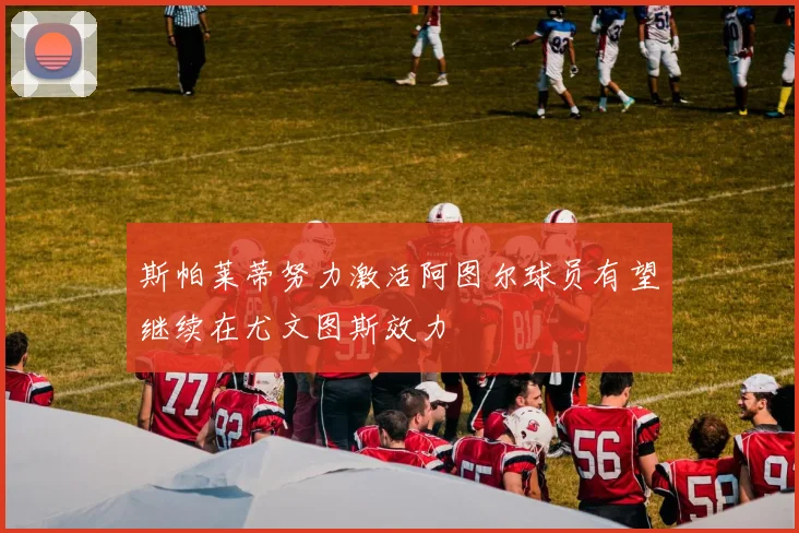 斯帕莱蒂努力激活阿图尔球员有望继续在尤文图斯效力