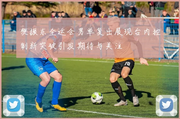 樊振东全运会男单复出展现台内控制新突破引发期待与关注