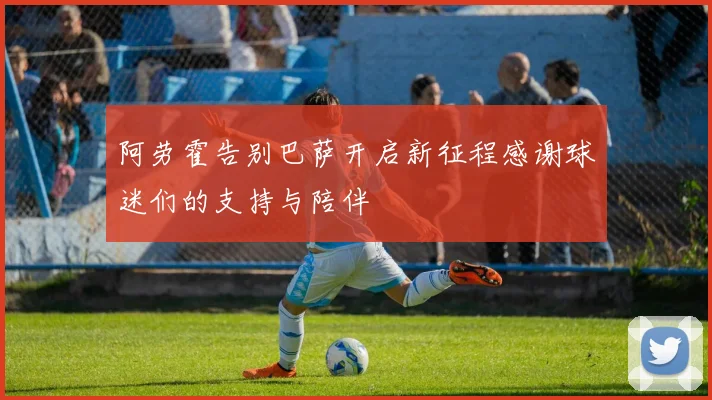 阿劳霍告别巴萨开启新征程感谢球迷们的支持与陪伴